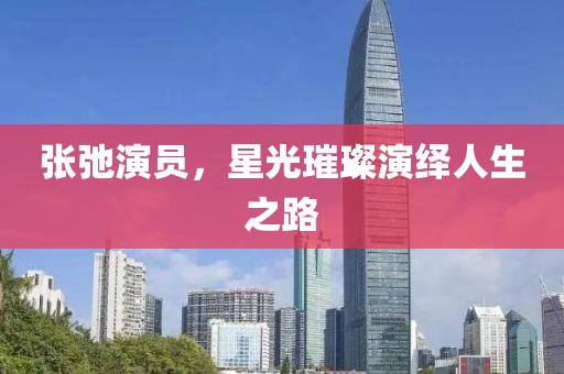 張弛演員，星光璀璨演繹人生之路