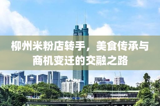 柳州米粉店轉手，美食傳承與商機變遷的交融之路