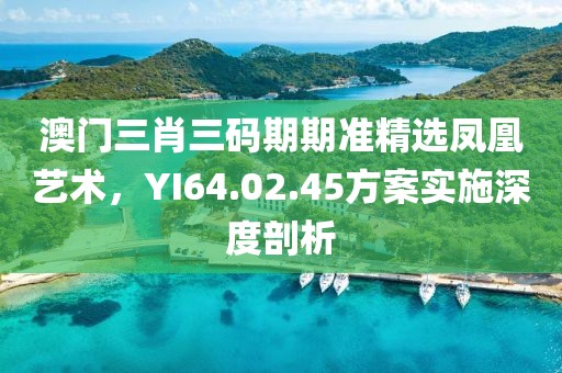 澳門(mén)三肖三碼期期準(zhǔn)精選鳳凰藝術(shù)，YI64.02.45方案實(shí)施深度剖析