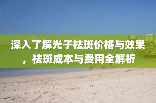 深入了解光子祛斑價(jià)格與效果，祛斑成本與費(fèi)用全解析