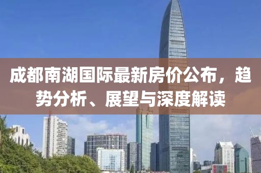 成都南湖國(guó)際最新房?jī)r(jià)公布，趨勢(shì)分析、展望與深度解讀