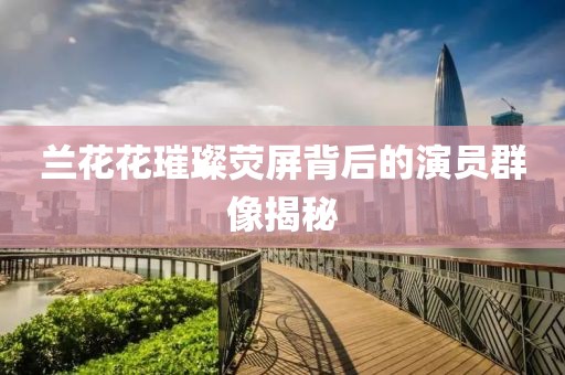 蘭花花璀璨熒屏背后的演員群像揭秘