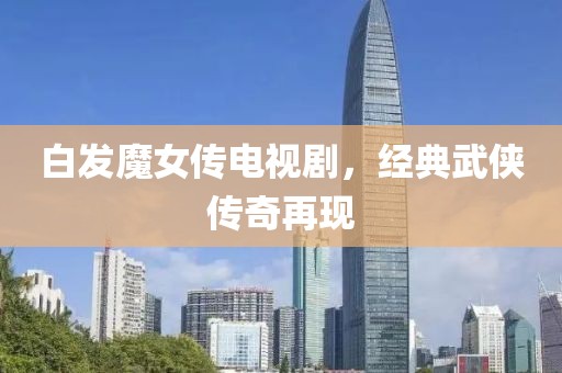 白發(fā)魔女傳電視劇，經(jīng)典武俠傳奇再現(xiàn)