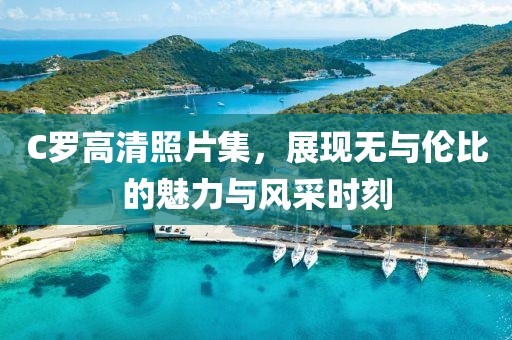 C羅高清照片集，展現(xiàn)無(wú)與倫比的魅力與風(fēng)采時(shí)刻