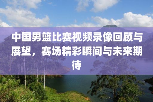 中國(guó)男籃比賽視頻錄像回顧與展望，賽場(chǎng)精彩瞬間與未來(lái)期待