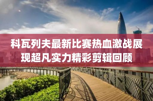 科瓦列夫最新比賽熱血激戰(zhàn)展現(xiàn)超凡實(shí)力精彩剪輯回顧