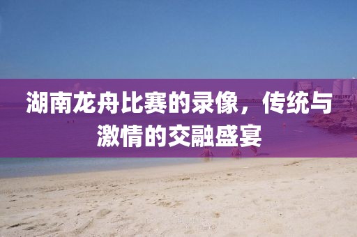 湖南龍舟比賽的錄像，傳統(tǒng)與激情的交融盛宴