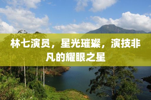 林七演員，星光璀璨，演技非凡的耀眼之星
