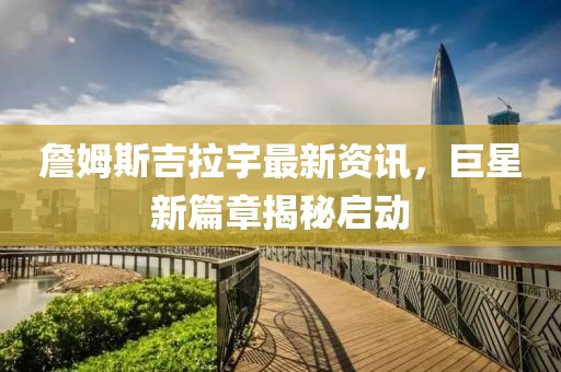 詹姆斯吉拉宇最新資訊，巨星新篇章揭秘啟動(dòng)