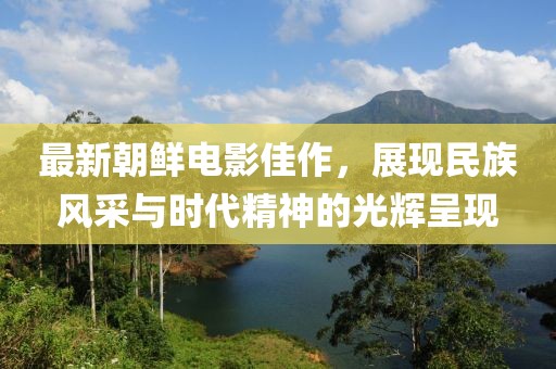 最新朝鮮電影佳作，展現(xiàn)民族風(fēng)采與時代精神的光輝呈現(xiàn)