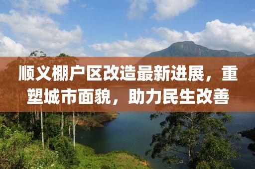順義棚戶區(qū)改造最新進展，重塑城市面貌，助力民生改善