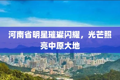 河南省明星璀璨閃耀，光芒照亮中原大地