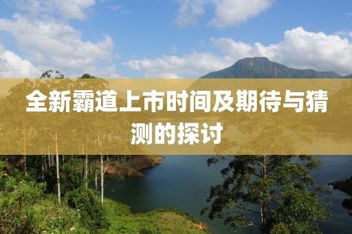 全新霸道上市時(shí)間及期待與猜測(cè)的探討