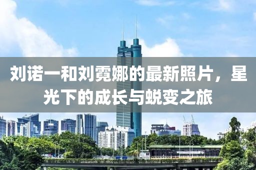 劉諾一和劉霓娜的最新照片，星光下的成長與蛻變之旅