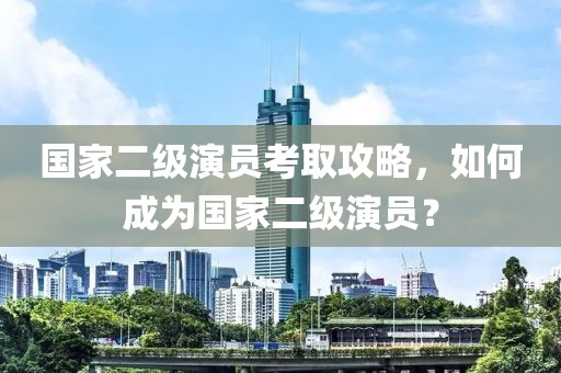 國家二級演員考取攻略，如何成為國家二級演員？