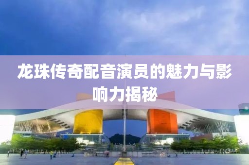 龍珠傳奇配音演員的魅力與影響力揭秘