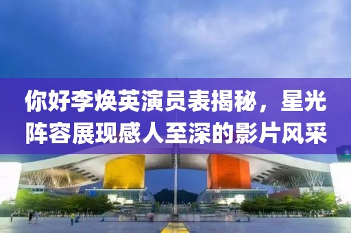 你好李煥英演員表揭秘，星光陣容展現(xiàn)感人至深的影片風(fēng)采