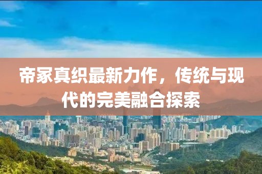 帝冢真織最新力作，傳統(tǒng)與現(xiàn)代的完美融合探索