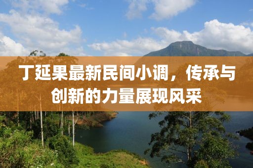 丁延果最新民間小調(diào)，傳承與創(chuàng)新的力量展現(xiàn)風(fēng)采