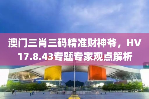 澳門三肖三碼精準(zhǔn)財神爺，HV17.8.43專題專家觀點解析