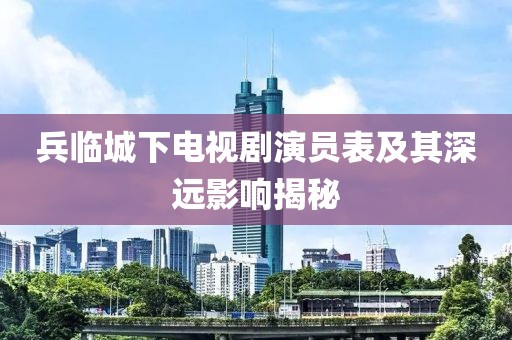 兵臨城下電視劇演員表及其深遠影響揭秘