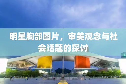 明星胸部圖片，審美觀念與社會(huì)話題的探討