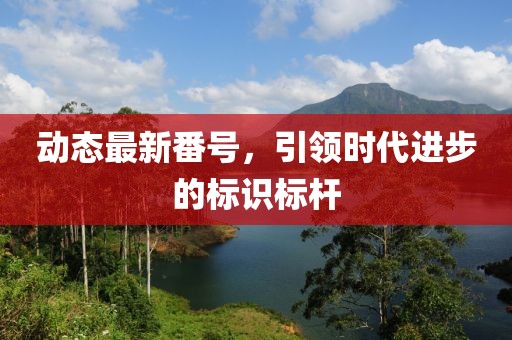 動(dòng)態(tài)最新番號(hào)，引領(lǐng)時(shí)代進(jìn)步的標(biāo)識(shí)標(biāo)桿