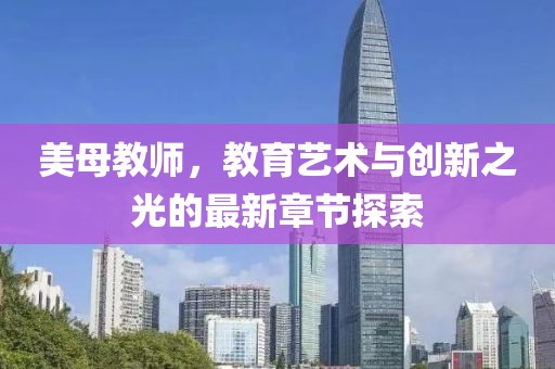 美母教師，教育藝術(shù)與創(chuàng)新之光的最新章節(jié)探索