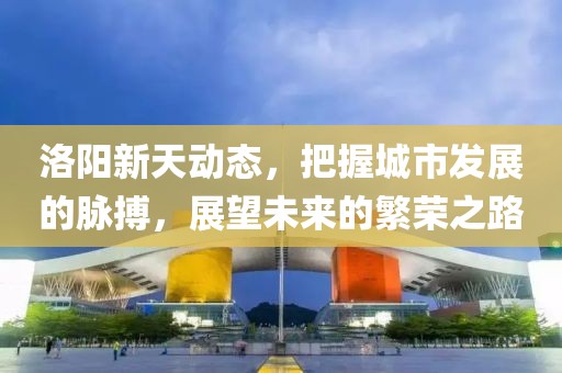 洛陽新天動態(tài)，把握城市發(fā)展的脈搏，展望未來的繁榮之路