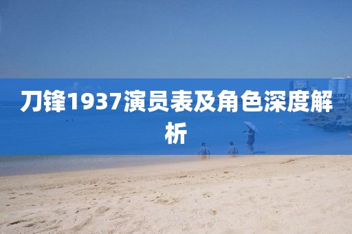 刀鋒1937演員表及角色深度解析