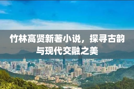 竹林高賢新著小說，探尋古韻與現(xiàn)代交融之美