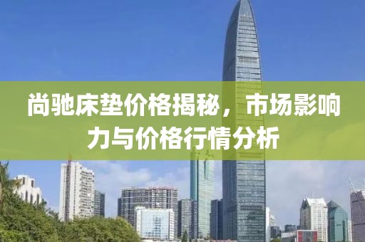 尚馳床墊價(jià)格揭秘，市場(chǎng)影響力與價(jià)格行情分析