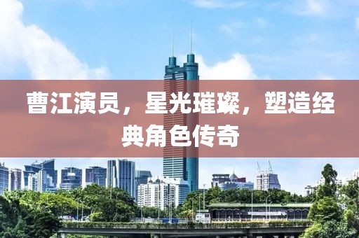 曹江演員，星光璀璨，塑造經典角色傳奇