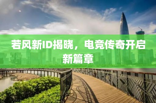 若風(fēng)新ID揭曉，電競(jìng)傳奇開啟新篇章