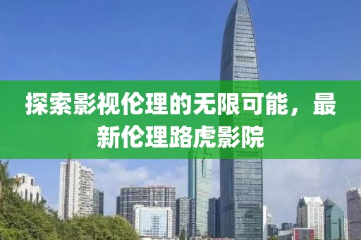 探索影視倫理的無(wú)限可能，最新倫理路虎影院