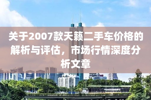 關(guān)于2007款天籟二手車價(jià)格的解析與評(píng)估，市場(chǎng)行情深度分析文章