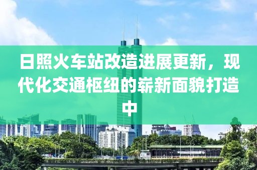 日照火車(chē)站改造進(jìn)展更新，現(xiàn)代化交通樞紐的嶄新面貌打造中