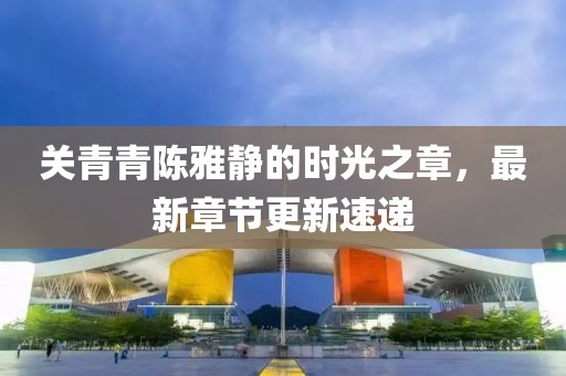 關(guān)青青陳雅靜的時光之章，最新章節(jié)更新速遞