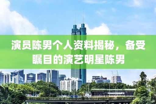 演員陳男個人資料揭秘，備受矚目的演藝明星陳男