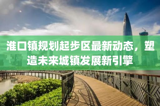 淮口鎮(zhèn)規(guī)劃起步區(qū)最新動態(tài)，塑造未來城鎮(zhèn)發(fā)展新引擎