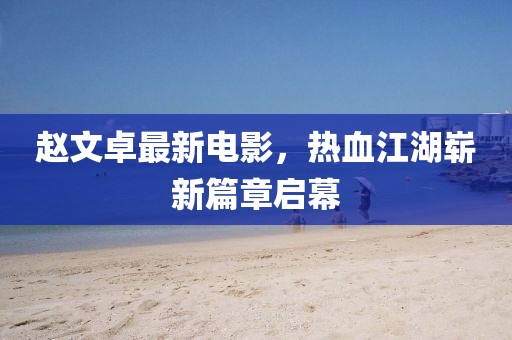 趙文卓最新電影，熱血江湖嶄新篇章啟幕