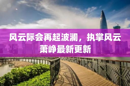 風(fēng)云際會(huì)再起波瀾，執(zhí)掌風(fēng)云蕭崢最新更新