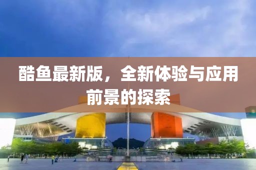 酷魚最新版，全新體驗(yàn)與應(yīng)用前景的探索