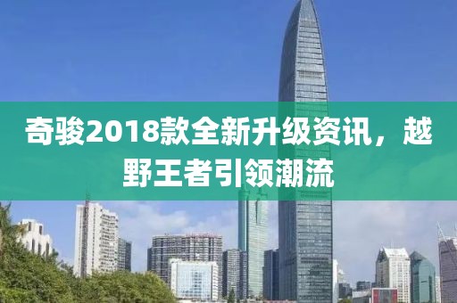 奇駿2018款全新升級資訊，越野王者引領潮流