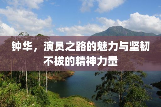 鐘華，演員之路的魅力與堅(jiān)韌不拔的精神力量