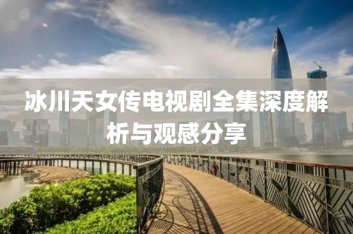 冰川天女傳電視劇全集深度解析與觀感分享
