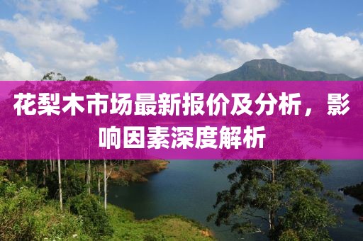 花梨木市場(chǎng)最新報(bào)價(jià)及分析，影響因素深度解析
