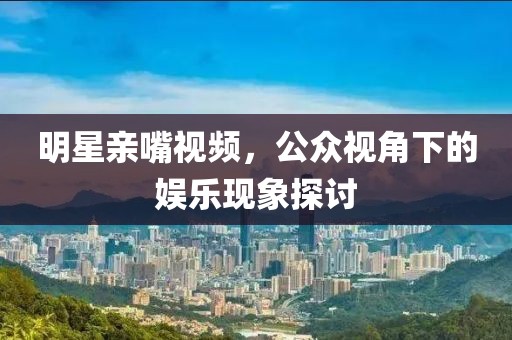 明星親嘴視頻，公眾視角下的娛樂(lè)現(xiàn)象探討