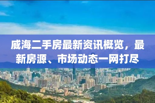 威海二手房最新資訊概覽，最新房源、市場(chǎng)動(dòng)態(tài)一網(wǎng)打盡