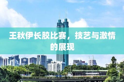 王秋伊長膠比賽，技藝與激情的展現